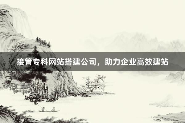 接管专科网站搭建公司，助力企业高效建站