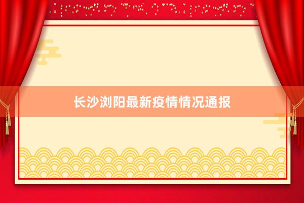 长沙浏阳最新疫情情况通报