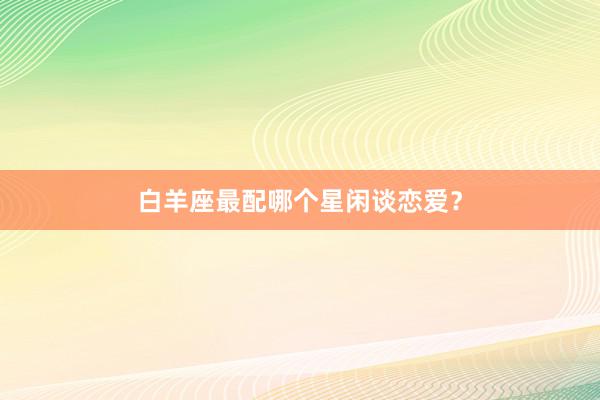 白羊座最配哪个星闲谈恋爱？