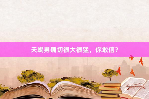天蝎男确切很大很猛，你敢信？
