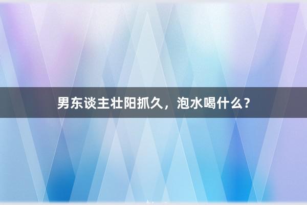 男东谈主壮阳抓久，泡水喝什么？