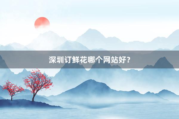 深圳订鲜花哪个网站好？