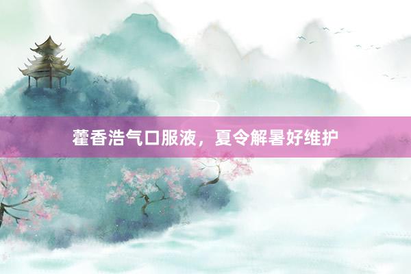 藿香浩气口服液，夏令解暑好维护