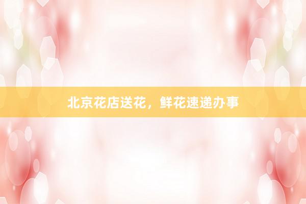 北京花店送花，鲜花速递办事