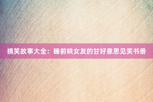 搞笑故事大全:睡前哄女友的甘好意思见笑书册